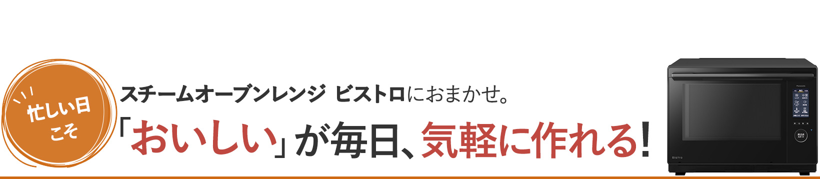 忙しい日こそスチームオーブンレンジ ビストロにおまかせ。 「おいしい」が毎日、気軽に作れる！